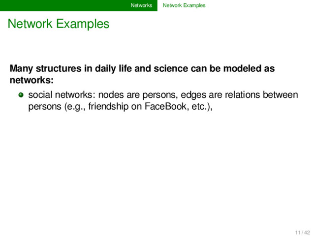 Networks Network Examples
Network Examples
Many structures in daily life and science can be modeled as
networks:
social networks: nodes are persons, edges are relations between
persons (e.g., friendship on FaceBook, etc.),
11 / 42
