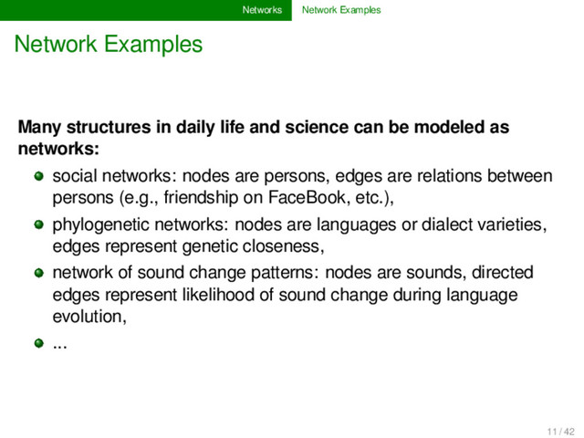 Networks Network Examples
Network Examples
Many structures in daily life and science can be modeled as
networks:
social networks: nodes are persons, edges are relations between
persons (e.g., friendship on FaceBook, etc.),
phylogenetic networks: nodes are languages or dialect varieties,
edges represent genetic closeness,
network of sound change patterns: nodes are sounds, directed
edges represent likelihood of sound change during language
evolution,
...
11 / 42
