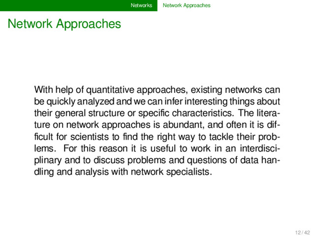 Networks Network Approaches
Network Approaches
With help of quantitative approaches, existing networks can
be quickly analyzed and we can infer interesting things about
their general structure or speciﬁc characteristics. The litera-
ture on network approaches is abundant, and often it is dif-
ﬁcult for scientists to ﬁnd the right way to tackle their prob-
lems. For this reason it is useful to work in an interdisci-
plinary and to discuss problems and questions of data han-
dling and analysis with network specialists.
12 / 42
