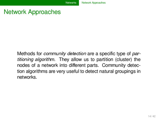 Networks Network Approaches
Network Approaches
Methods for community detection are a speciﬁc type of par-
titioning algorithm. They allow us to partition (cluster) the
nodes of a network into diﬀerent parts. Community detec-
tion algorithms are very useful to detect natural groupings in
networks.
14 / 42
