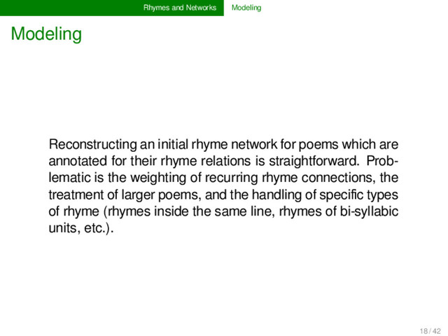 Rhymes and Networks Modeling
Modeling
Reconstructing an initial rhyme network for poems which are
annotated for their rhyme relations is straightforward. Prob-
lematic is the weighting of recurring rhyme connections, the
treatment of larger poems, and the handling of speciﬁc types
of rhyme (rhymes inside the same line, rhymes of bi-syllabic
units, etc.).
18 / 42
