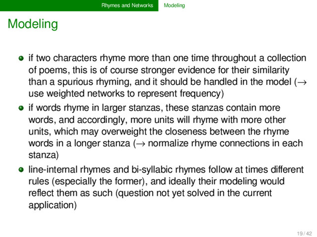Rhymes and Networks Modeling
Modeling
if two characters rhyme more than one time throughout a collection
of poems, this is of course stronger evidence for their similarity
than a spurious rhyming, and it should be handled in the model (→
use weighted networks to represent frequency)
if words rhyme in larger stanzas, these stanzas contain more
words, and accordingly, more units will rhyme with more other
units, which may overweight the closeness between the rhyme
words in a longer stanza (→ normalize rhyme connections in each
stanza)
line-internal rhymes and bi-syllabic rhymes follow at times diﬀerent
rules (especially the former), and ideally their modeling would
reﬂect them as such (question not yet solved in the current
application)
19 / 42
