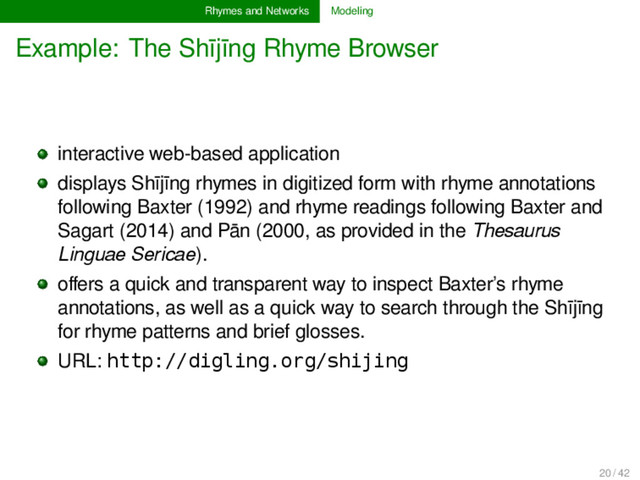 Rhymes and Networks Modeling
Example: The Shījīng Rhyme Browser
interactive web-based application
displays Shījīng rhymes in digitized form with rhyme annotations
following Baxter (1992) and rhyme readings following Baxter and
Sagart (2014) and Pān (2000, as provided in the Thesaurus
Linguae Sericae).
oﬀers a quick and transparent way to inspect Baxter’s rhyme
annotations, as well as a quick way to search through the Shījīng
for rhyme patterns and brief glosses.
URL: http://digling.org/shijing
20 / 42
