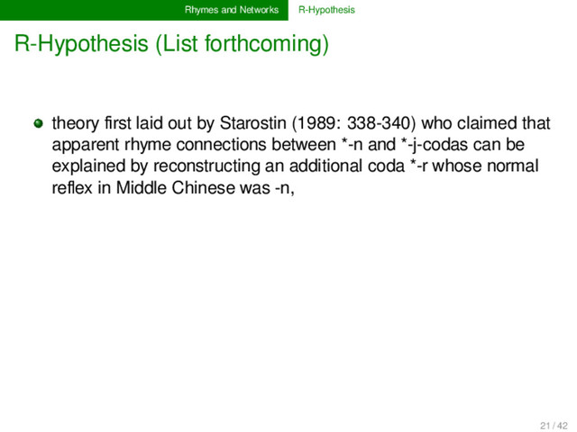 Rhymes and Networks R-Hypothesis
R-Hypothesis (List forthcoming)
theory ﬁrst laid out by Starostin (1989: 338-340) who claimed that
apparent rhyme connections between *-n and *-j-codas can be
explained by reconstructing an additional coda *-r whose normal
reﬂex in Middle Chinese was -n,
21 / 42
