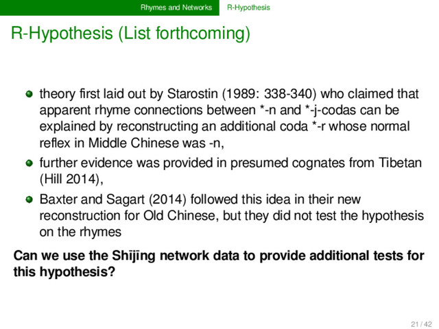 Rhymes and Networks R-Hypothesis
R-Hypothesis (List forthcoming)
theory ﬁrst laid out by Starostin (1989: 338-340) who claimed that
apparent rhyme connections between *-n and *-j-codas can be
explained by reconstructing an additional coda *-r whose normal
reﬂex in Middle Chinese was -n,
further evidence was provided in presumed cognates from Tibetan
(Hill 2014),
Baxter and Sagart (2014) followed this idea in their new
reconstruction for Old Chinese, but they did not test the hypothesis
on the rhymes
Can we use the Shījīng network data to provide additional tests for
this hypothesis?
21 / 42

