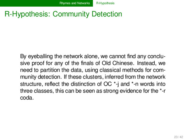 Rhymes and Networks R-Hypothesis
R-Hypothesis: Community Detection
By eyeballing the network alone, we cannot ﬁnd any conclu-
sive proof for any of the ﬁnals of Old Chinese. Instead, we
need to partition the data, using classical methods for com-
munity detection. If these clusters, inferred from the network
structure, reﬂect the distinction of OC *-j and *-n words into
three classes, this can be seen as strong evidence for the *-r
coda.
23 / 42

