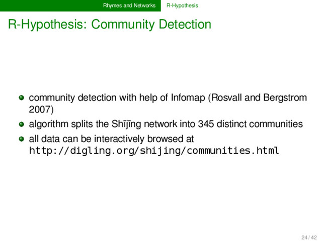 Rhymes and Networks R-Hypothesis
R-Hypothesis: Community Detection
community detection with help of Infomap (Rosvall and Bergstrom
2007)
algorithm splits the Shījīng network into 345 distinct communities
all data can be interactively browsed at
http://digling.org/shijing/communities.html
24 / 42
