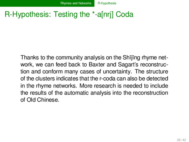 Rhymes and Networks R-Hypothesis
R-Hypothesis: Testing the *-a[nrj] Coda
Thanks to the community analysis on the Shījīng rhyme net-
work, we can feed back to Baxter and Sagart’s reconstruc-
tion and conform many cases of uncertainty. The structure
of the clusters indicates that the r-coda can also be detected
in the rhyme networks. More research is needed to include
the results of the automatic analysis into the reconstruction
of Old Chinese.
26 / 42
