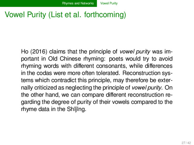 Rhymes and Networks Vowel Purity
Vowel Purity (List et al. forthcoming)
Ho (2016) claims that the principle of vowel purity was im-
portant in Old Chinese rhyming: poets would try to avoid
rhyming words with diﬀerent consonants, while diﬀerences
in the codas were more often tolerated. Reconstruction sys-
tems which contradict this principle, may therefore be exter-
nally criticized as neglecting the principle of vowel purity. On
the other hand, we can compare diﬀerent reconstruction re-
garding the degree of purity of their vowels compared to the
rhyme data in the Shījīng.
27 / 42
