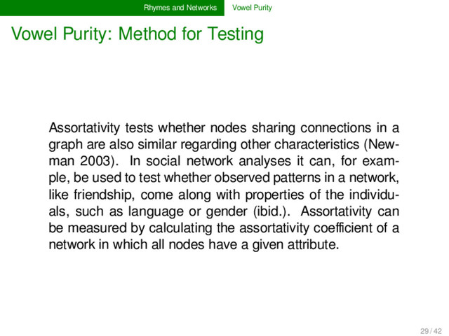 Rhymes and Networks Vowel Purity
Vowel Purity: Method for Testing
Assortativity tests whether nodes sharing connections in a
graph are also similar regarding other characteristics (New-
man 2003). In social network analyses it can, for exam-
ple, be used to test whether observed patterns in a network,
like friendship, come along with properties of the individu-
als, such as language or gender (ibid.). Assortativity can
be measured by calculating the assortativity coeﬃcient of a
network in which all nodes have a given attribute.
29 / 42
