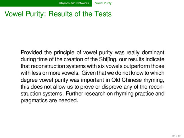 Rhymes and Networks Vowel Purity
Vowel Purity: Results of the Tests
Provided the principle of vowel purity was really dominant
during time of the creation of the Shījīng, our results indicate
that reconstruction systems with six vowels outperform those
with less or more vowels. Given that we do not know to which
degree vowel purity was important in Old Chinese rhyming,
this does not allow us to prove or disprove any of the recon-
struction systems. Further research on rhyming practice and
pragmatics are needed.
31 / 42
