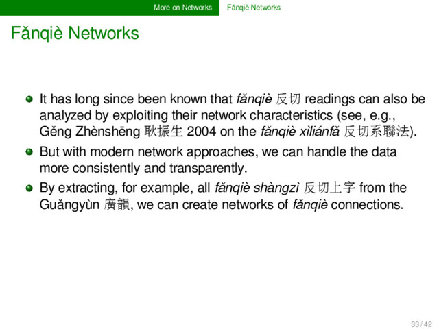 More on Networks Fǎnqiè Networks
Fǎnqiè Networks
It has long since been known that fǎnqiè 反切 readings can also be
analyzed by exploiting their network characteristics (see, e.g.,
Gěng Zhènshēng 耿振生 2004 on the fǎnqiè xìliánfǎ 反切系聯法).
But with modern network approaches, we can handle the data
more consistently and transparently.
By extracting, for example, all fǎnqiè shàngzì 反切上字 from the
Guǎngyùn 廣韻, we can create networks of fǎnqiè connections.
33 / 42
