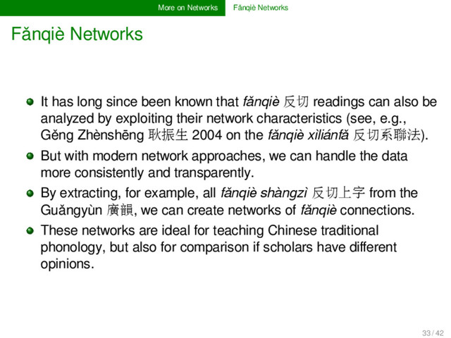 More on Networks Fǎnqiè Networks
Fǎnqiè Networks
It has long since been known that fǎnqiè 反切 readings can also be
analyzed by exploiting their network characteristics (see, e.g.,
Gěng Zhènshēng 耿振生 2004 on the fǎnqiè xìliánfǎ 反切系聯法).
But with modern network approaches, we can handle the data
more consistently and transparently.
By extracting, for example, all fǎnqiè shàngzì 反切上字 from the
Guǎngyùn 廣韻, we can create networks of fǎnqiè connections.
These networks are ideal for teaching Chinese traditional
phonology, but also for comparison if scholars have diﬀerent
opinions.
33 / 42
