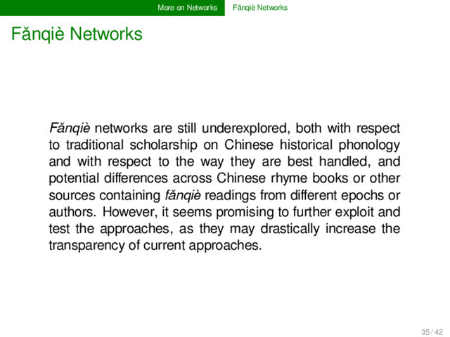More on Networks Fǎnqiè Networks
Fǎnqiè Networks
Fǎnqiè networks are still underexplored, both with respect
to traditional scholarship on Chinese historical phonology
and with respect to the way they are best handled, and
potential diﬀerences across Chinese rhyme books or other
sources containing fǎnqiè readings from diﬀerent epochs or
authors. However, it seems promising to further exploit and
test the approaches, as they may drastically increase the
transparency of current approaches.
35 / 42
