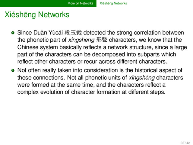 More on Networks Xiéshēng Networks
Xiéshēng Networks
Since Duàn Yùcái 段玉裁 detected the strong correlation between
the phonetic part of xíngshēng 形聲 characters, we know that the
Chinese system basically reﬂects a network structure, since a large
part of the characters can be decomposed into subparts which
reﬂect other characters or recur across diﬀerent characters.
Not often really taken into consideration is the historical aspect of
these connections. Not all phonetic units of xíngshēng characters
were formed at the same time, and the characters reﬂect a
complex evolution of character formation at diﬀerent steps.
36 / 42
