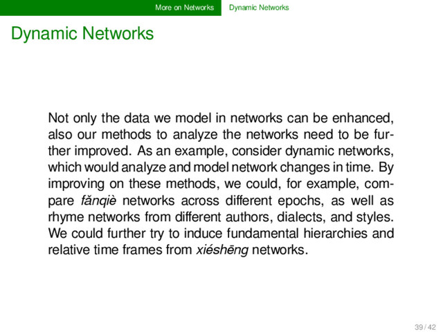More on Networks Dynamic Networks
Dynamic Networks
Not only the data we model in networks can be enhanced,
also our methods to analyze the networks need to be fur-
ther improved. As an example, consider dynamic networks,
which would analyze and model network changes in time. By
improving on these methods, we could, for example, com-
pare fǎnqiè networks across diﬀerent epochs, as well as
rhyme networks from diﬀerent authors, dialects, and styles.
We could further try to induce fundamental hierarchies and
relative time frames from xiéshēng networks.
39 / 42
