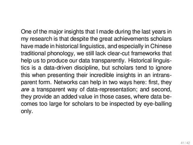 Outlook
One of the major insights that I made during the last years in
my research is that despite the great achievements scholars
have made in historical linguistics, and especially in Chinese
traditional phonology, we still lack clear-cut frameworks that
help us to produce our data transparently. Historical linguis-
tics is a data-driven discipline, but scholars tend to ignore
this when presenting their incredible insights in an intrans-
parent form. Networks can help in two ways here: ﬁrst, they
are a transparent way of data-representation; and second,
they provide an added value in those cases, where data be-
comes too large for scholars to be inspected by eye-balling
only.
41 / 42

