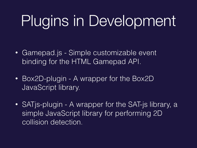 Plugins in Development
• Gamepad.js - Simple customizable event
binding for the HTML Gamepad API.
• Box2D-plugin - A wrapper for the Box2D
JavaScript library.
• SATjs-plugin - A wrapper for the SAT-js library, a
simple JavaScript library for performing 2D
collision detection.
