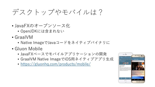 デスクトップやモバイルは？
• JavaFXのオープンソース化
• OpenJDKには含まれない
• GraalVM
• Native ImageでJavaコードをネイティブバイナリに
• Gluon Mobile
• JavaFXベースでモバイルアプリケーションの開発
• GraalVM Native ImageでiOS用ネイティブアプリ生成
• https://gluonhq.com/products/mobile/
