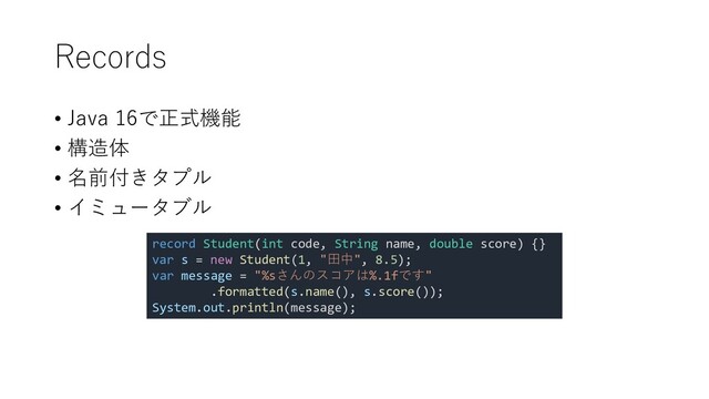 Records
• Java 16で正式機能
• 構造体
• 名前付きタプル
• イミュータブル
record Student(int code, String name, double score) {}
var s = new Student(1, "田中", 8.5);
var message = "%sさんのスコアは%.1fです"
.formatted(s.name(), s.score());
System.out.println(message);

