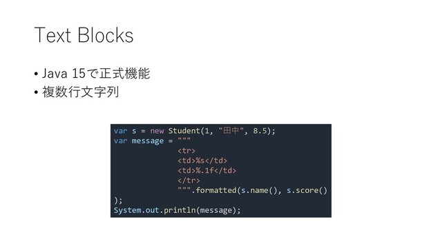 Text Blocks
• Java 15で正式機能
• 複数行文字列
var s = new Student(1, "田中", 8.5);
var message = """

%s
%.1f

""".formatted(s.name(), s.score()
);
System.out.println(message);
