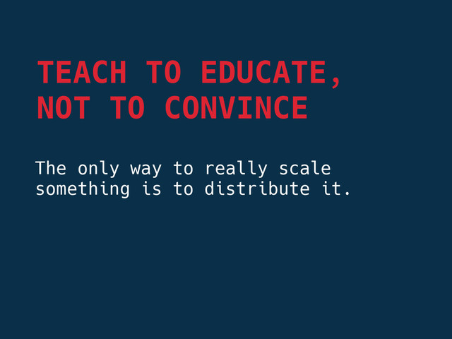 The only way to really scale
something is to distribute it.
TEACH TO EDUCATE,
NOT TO CONVINCE
