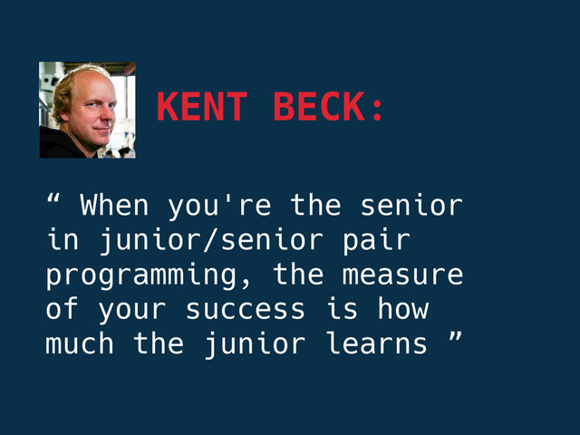 KENT BECK:
“ When you're the senior
in junior/senior pair
programming, the measure
of your success is how
much the junior learns ”
