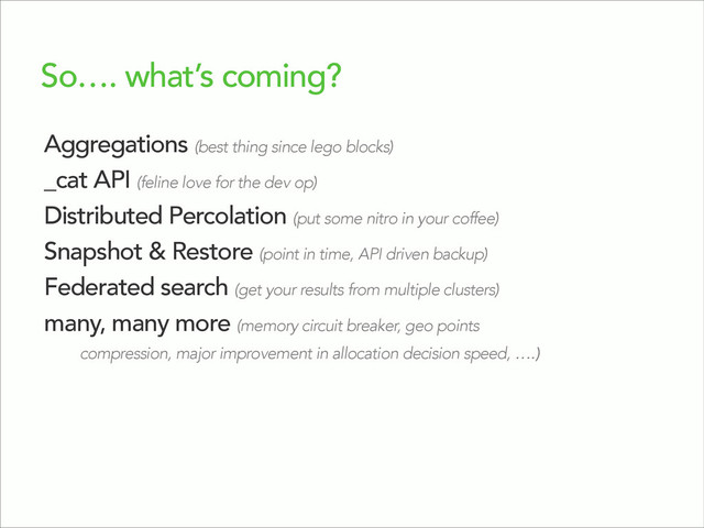 So…. what’s coming?
Aggregations (best thing since lego blocks)
_cat API (feline love for the dev op)
Distributed Percolation (put some nitro in your coffee)
Snapshot & Restore (point in time, API driven backup)
Federated search (get your results from multiple clusters)
many, many more (memory circuit breaker, geo points
compression, major improvement in allocation decision speed, ….)
