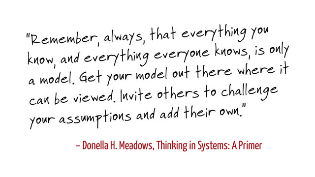 – Donella H. Meadows, Thinking in Systems: A Primer
“Remember, always, that everything you
know, and everything everyone knows, is only
a model. Get your model out there where it
can be viewed. Invite others to challenge
your assumptions and add their own.”
