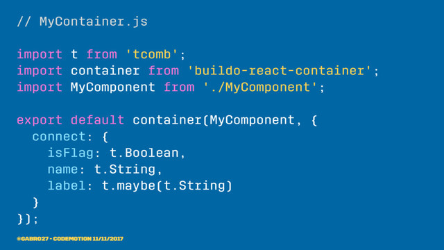 // MyContainer.js
import t from 'tcomb';
import container from 'buildo-react-container';
import MyComponent from './MyComponent';
export default container(MyComponent, {
connect: {
isFlag: t.Boolean,
name: t.String,
label: t.maybe(t.String)
}
});
@gabro27 - Codemotion 11/11/2017
