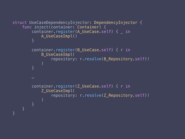 struct UseCaseDependencyInjector: DependencyInjector {
func inject(container: Container) {
container.register(A_UseCase.self) { _ in
A_UseCaseImpl()
}
container.register(B_UseCase.self) { r in
B_UseCaseImpl(
repository: r.resolve(B_Repository.self)!
)
}
…
container.register(Z_UseCase.self) { r in
Z_UseCaseImpl(
repository: r.resolve(Z_Repository.self)!
)
}
}
}

