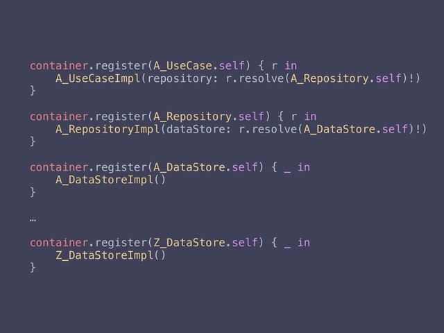 container.register(A_UseCase.self) { r in
A_UseCaseImpl(repository: r.resolve(A_Repository.self)!)
}
container.register(A_Repository.self) { r in
A_RepositoryImpl(dataStore: r.resolve(A_DataStore.self)!)
}
container.register(A_DataStore.self) { _ in
A_DataStoreImpl()
}
…
container.register(Z_DataStore.self) { _ in
Z_DataStoreImpl()
}
