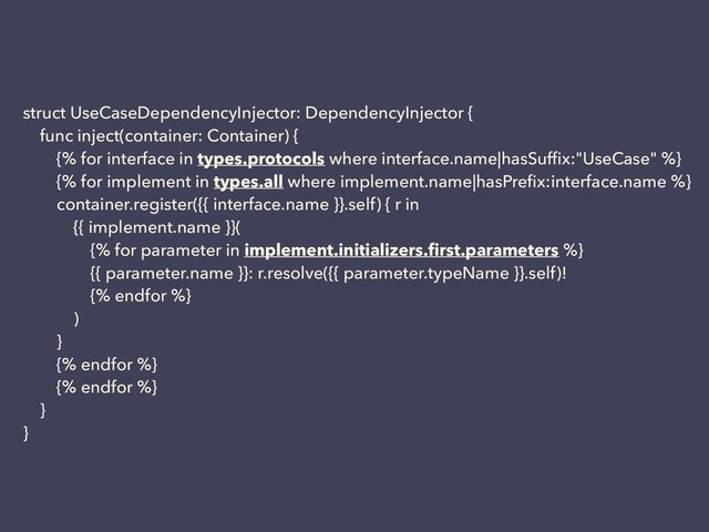 struct UseCaseDependencyInjector: DependencyInjector {
func inject(container: Container) {
{% for interface in types.protocols where interface.name|hasSufﬁx:"UseCase" %}
{% for implement in types.all where implement.name|hasPreﬁx:interface.name %}
container.register({{ interface.name }}.self) { r in
{{ implement.name }}(
{% for parameter in implement.initializers.ﬁrst.parameters %}
{{ parameter.name }}: r.resolve({{ parameter.typeName }}.self)!
{% endfor %}
)
}
{% endfor %}
{% endfor %}
}
}
