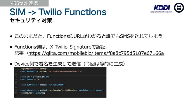 4*.5XJMJP'VODUJPOT
ηΩϡϦςΟରࡦ
• このままだと、FunctionsのURLがわかると誰でもSMSを送れてしまう
• Functions側は、X-Twilio-Signatureで認証
記事→https://qiita.com/mobilebiz/items/f8a8c795d5187e67166a
• Device側で署名を⽣成して送信（今回は静的に⽣成）
M5Stack連携
