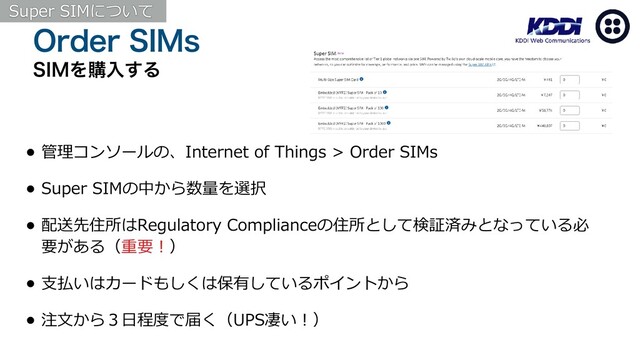0SEFS4*.T
4*.Λߪೖ͢Δ
• 管理コンソールの、Internet of Things > Order SIMs
• Super SIMの中から数量を選択
• 配送先住所はRegulatory Complianceの住所として検証済みとなっている必
要がある（重要！）
• ⽀払いはカードもしくは保有しているポイントから
• 注⽂から３⽇程度で届く（UPS凄い！）
Super SIMについて
