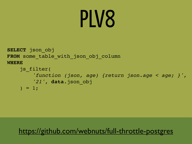 PLV8
SELECT json_obj
FROM some_table_with_json_obj_column
WHERE
js_filter(
'function (json, age) {return json.age < age; }',
'21', data.json_obj
) = 1;
https://github.com/webnuts/full-throttle-postgres
