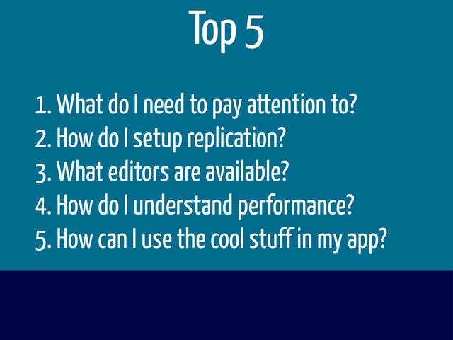 1. What do I need to pay attention to?
2. How do I setup replication?
3. What editors are available?
4. How do I understand performance?
5. How can I use the cool stuff in my app?
Top 5
