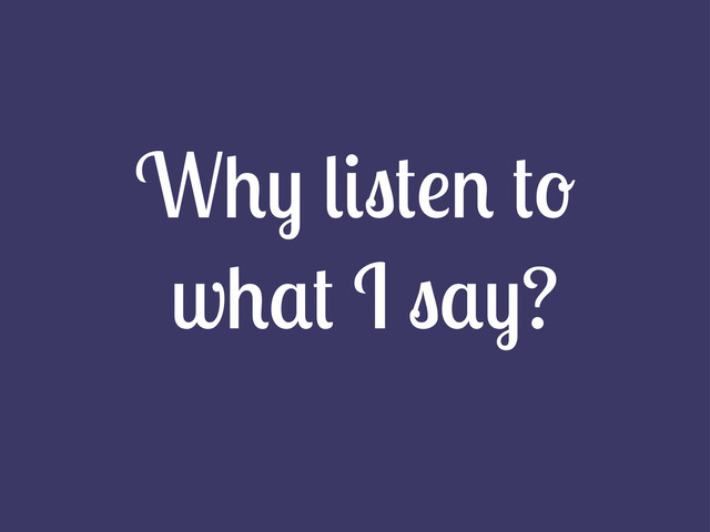 Why listen to
what I say?
