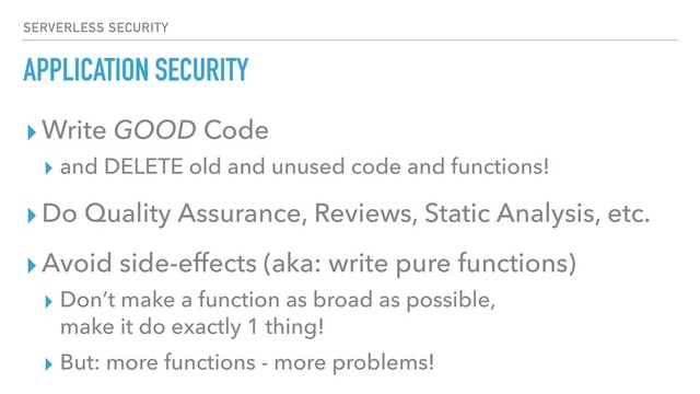 APPLICATION SECURITY
▸Write GOOD Code
▸ and DELETE old and unused code and functions!
▸Do Quality Assurance, Reviews, Static Analysis, etc.
▸Avoid side-effects (aka: write pure functions)
▸ Don’t make a function as broad as possible, 
make it do exactly 1 thing!
▸ But: more functions - more problems!
SERVERLESS SECURITY
