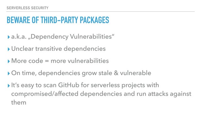 BEWARE OF THIRD-PARTY PACKAGES
▸a.k.a. „Dependency Vulnerabilities“
▸Unclear transitive dependencies
▸More code = more vulnerabilities
▸On time, dependencies grow stale & vulnerable
▸It’s easy to scan GitHub for serverless projects with
compromised/affected dependencies and run attacks against
them
SERVERLESS SECURITY
