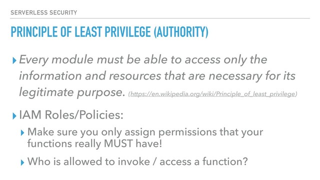 PRINCIPLE OF LEAST PRIVILEGE (AUTHORITY)
▸Every module must be able to access only the
information and resources that are necessary for its
legitimate purpose. (https://en.wikipedia.org/wiki/Principle_of_least_privilege)
▸IAM Roles/Policies:
▸ Make sure you only assign permissions that your
functions really MUST have!
▸ Who is allowed to invoke / access a function?
SERVERLESS SECURITY
