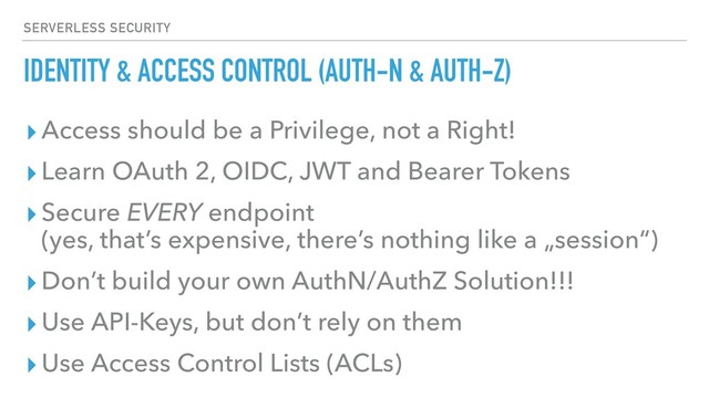 IDENTITY & ACCESS CONTROL (AUTH-N & AUTH-Z)
▸Access should be a Privilege, not a Right!
▸Learn OAuth 2, OIDC, JWT and Bearer Tokens
▸Secure EVERY endpoint 
(yes, that’s expensive, there’s nothing like a „session“)
▸Don’t build your own AuthN/AuthZ Solution!!!
▸Use API-Keys, but don’t rely on them
▸Use Access Control Lists (ACLs)
SERVERLESS SECURITY
