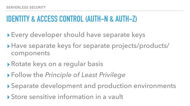 IDENTITY & ACCESS CONTROL (AUTH-N & AUTH-Z)
▸Every developer should have separate keys
▸Have separate keys for separate projects/products/
components
▸Rotate keys on a regular basis
▸Follow the Principle of Least Privilege
▸Separate development and production environments
▸Store sensitive information in a vault
SERVERLESS SECURITY
