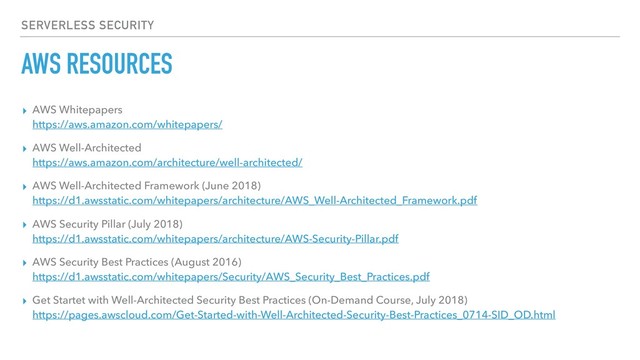 AWS RESOURCES
▸ AWS Whitepapers 
https://aws.amazon.com/whitepapers/
▸ AWS Well-Architected 
https://aws.amazon.com/architecture/well-architected/
▸ AWS Well-Architected Framework (June 2018) 
https://d1.awsstatic.com/whitepapers/architecture/AWS_Well-Architected_Framework.pdf
▸ AWS Security Pillar (July 2018) 
https://d1.awsstatic.com/whitepapers/architecture/AWS-Security-Pillar.pdf
▸ AWS Security Best Practices (August 2016) 
https://d1.awsstatic.com/whitepapers/Security/AWS_Security_Best_Practices.pdf
▸ Get Startet with Well-Architected Security Best Practices (On-Demand Course, July 2018) 
https://pages.awscloud.com/Get-Started-with-Well-Architected-Security-Best-Practices_0714-SID_OD.html
SERVERLESS SECURITY
