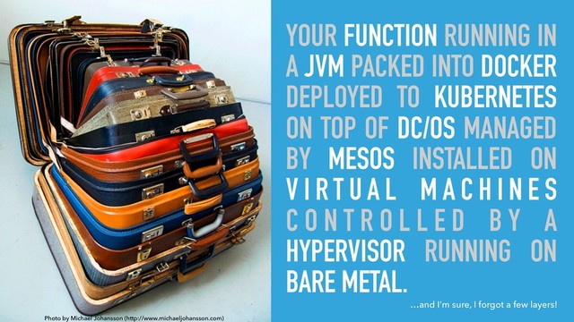 YOUR FUNCTION RUNNING IN
A JVM PACKED INTO DOCKER
DEPLOYED TO KUBERNETES
ON TOP OF DC/OS MANAGED
BY MESOS INSTALLED ON
V I R T U A L M A C H I N E S
C O N T R O L L E D B Y A
HYPERVISOR RUNNING ON
BARE METAL.
Photo by Michael Johansson (http://www.michaeljohansson.com)
…and I’m sure, I forgot a few layers!
