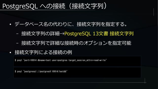 PostgreSQL への接続（接続文字列）
● データベース名の代わりに、接続文字列を指定する。
– 接続文字列の詳細→PostgreSQL 13文書 接続文字列
– 接続文字列で詳細な接続時のオプションを指定可能
● 接続文字列による接続の例
$ psql "port=10014 dbname=test user=postgres target_session_attrs=read-write"
$ psql "postgresql://postgres@:10014/testdb"
