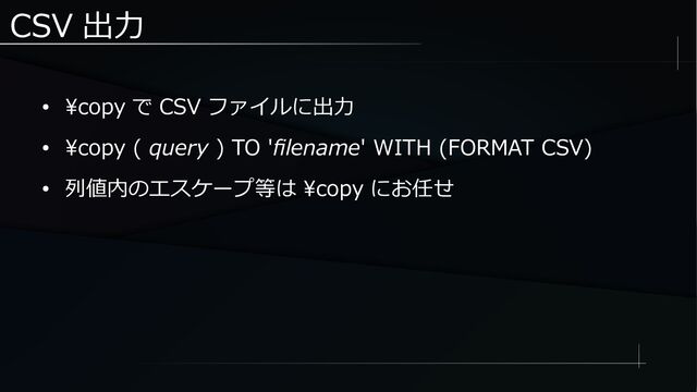 CSV 出力
● \copy で CSV ファイルに出力
● \copy ( query ) TO 'filename' WITH (FORMAT CSV)
● 列値内のエスケープ等は \copy にお任せ
