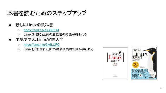 本書を読むためのステップアップ
● 新しいLinuxの教科書
○ https://amzn.to/3S8ZtLM
○ Linuxを「使う」ための最低限の知識が得られる
● 本気で学ぶ Linux実践入門
○ https://amzn.to/3k9LUPC
○ Linuxを「管理する」ための最低限の知識が得られる
23
