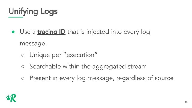Unifying Logs
● Use a tracing ID that is injected into every log
message.
○ Unique per “execution”
○ Searchable within the aggregated stream
○ Present in every log message, regardless of source
13
