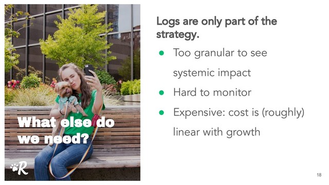 ● Too granular to see
systemic impact
● Hard to monitor
● Expensive: cost is (roughly)
linear with growth
18
Logs are only part of the
strategy.
What else do
we need?
